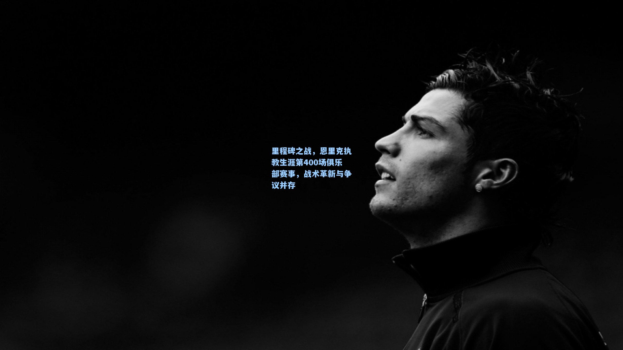 里程碑之战，恩里克执教生涯第400场俱乐部赛事，战术革新与争议并存