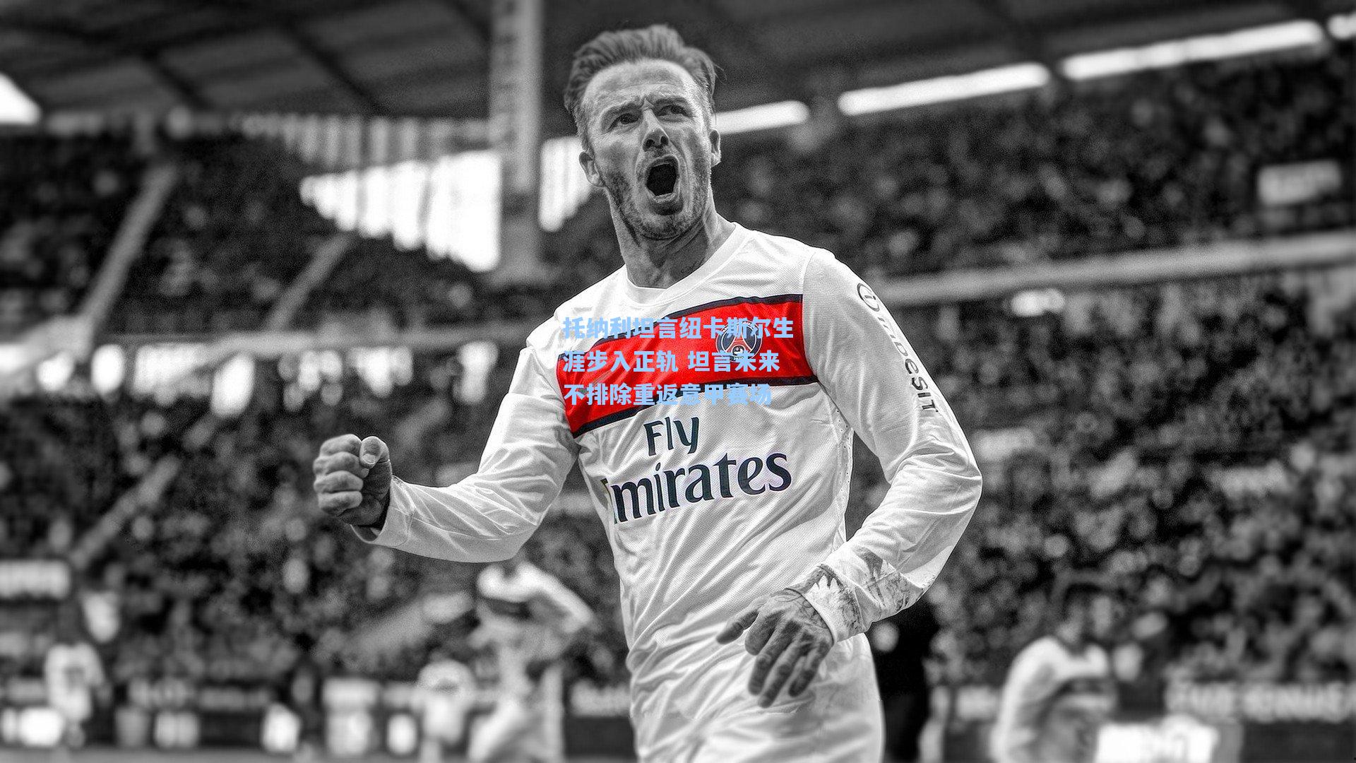 托纳利坦言纽卡斯尔生涯步入正轨 坦言未来不排除重返意甲赛场